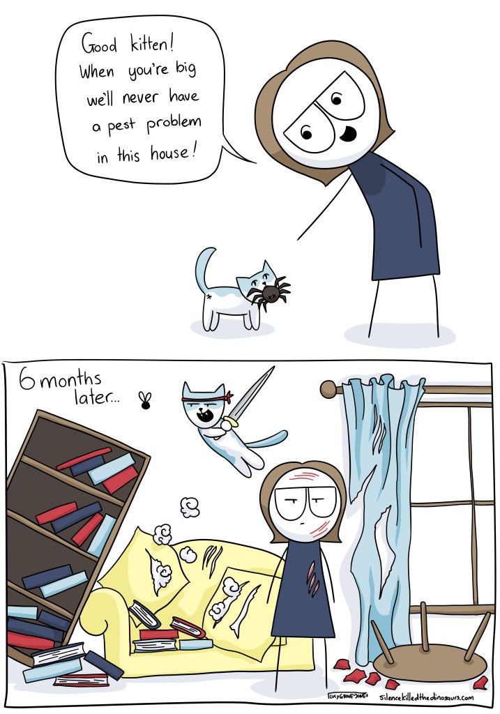 Two panel comic. In the first panel, a kitten has caught a spider and brought it to me. I say, "Good kitten! When you get big we'll never have a pest problem in this house!" Second panel titled "six months later". The house is trashed. The cat is wielding a katana and leaping after a fly. 
