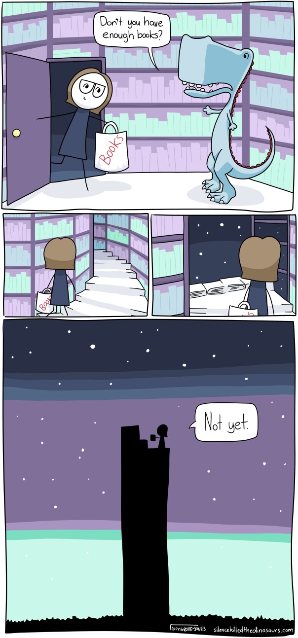 Four panels. In the first panel, I enter a room covering in wall to ceiling bookshelves. I'm holding a bag that says "books" on it. A dinosaur says, "Don't you have enough books?" Second Panel: I am walking up a spiral staircase made of books. Third panel: I reach the top and the night sky can be seen through unfinished bookshelves. Fourth Panel (large picture): from outside you see I am standing on the top of a tower reaching up into space. I say "Not yet".