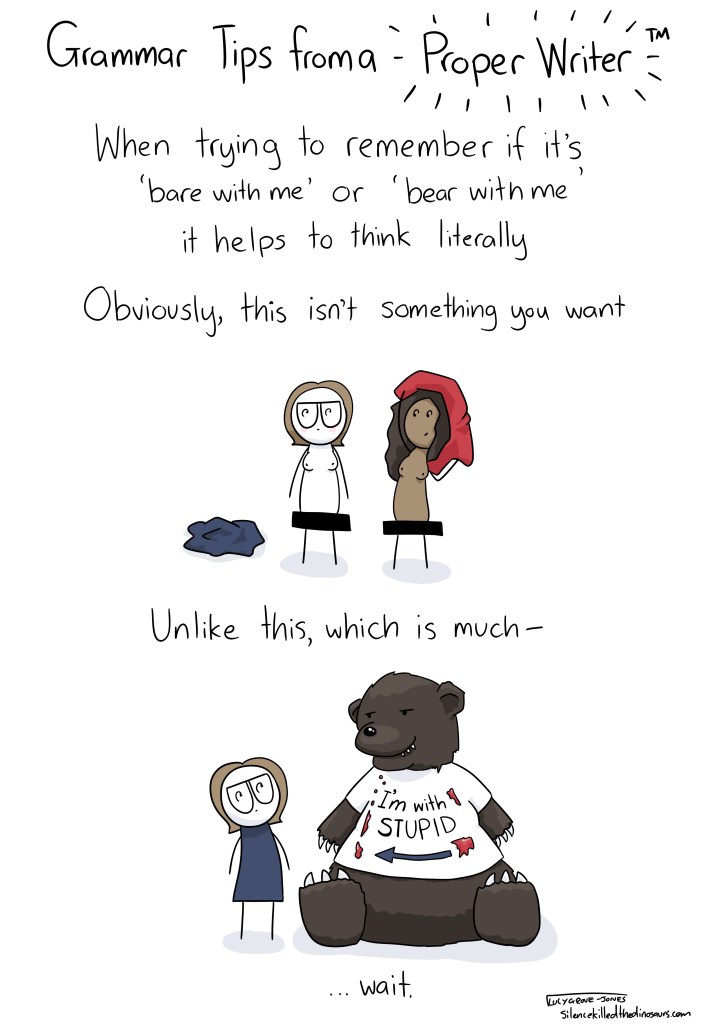 Grammar tips from a Proper Writer. When trying to remember if it's 'bare with me' or 'bear with me', it helps to think literally. Obviously, this isn't something you want [me, naked, and someone else undressing]. Unlike this, which is much-- [a bear sits next to me. It looks hungry. It's bloodstained t-shirt says: 'I'm with stupid'] ... wait.