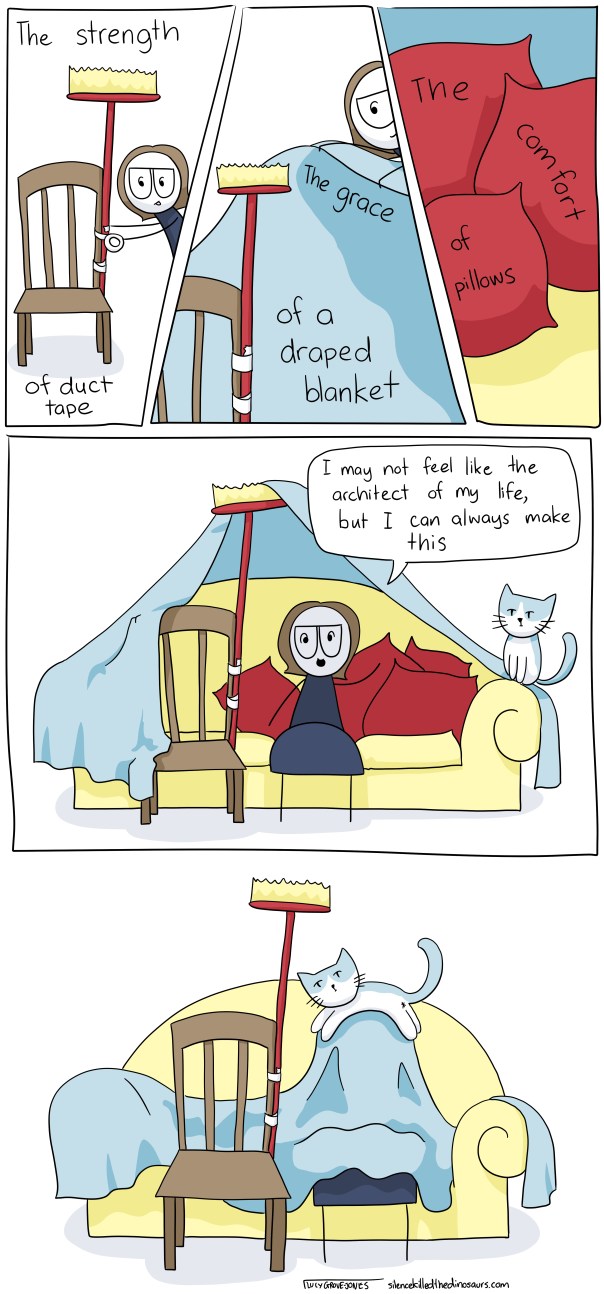 While building a blanket fort: "The strength of duct tape, the grace of a draped blanket, the comfort of pillows." Sitting in complete blanket fort: "I may not feel like the architect of my life, but I can always make this." Cat jumps on blanket fort and collapses it.