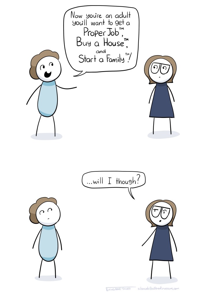 Person: Now you're an adult you'll want to get a Proper Job TM, Buy a House TM, and Start a Family TM! Me: ... will I though?