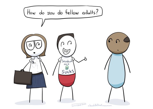 Me, dressed in a button up shirt and holding a breifcase: How do you do fellow adults? (partner standing with me giving a thumbs up and wearing a shirt that says "smashed avo sucks"). An adult looks at me, confused.