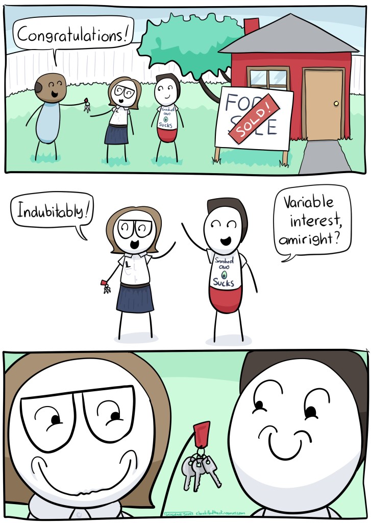 Real estate agent, handing me keys: Congratulations! Me: Indubitably! Partner: Variable interest amiright? Final panel: close up of our grins