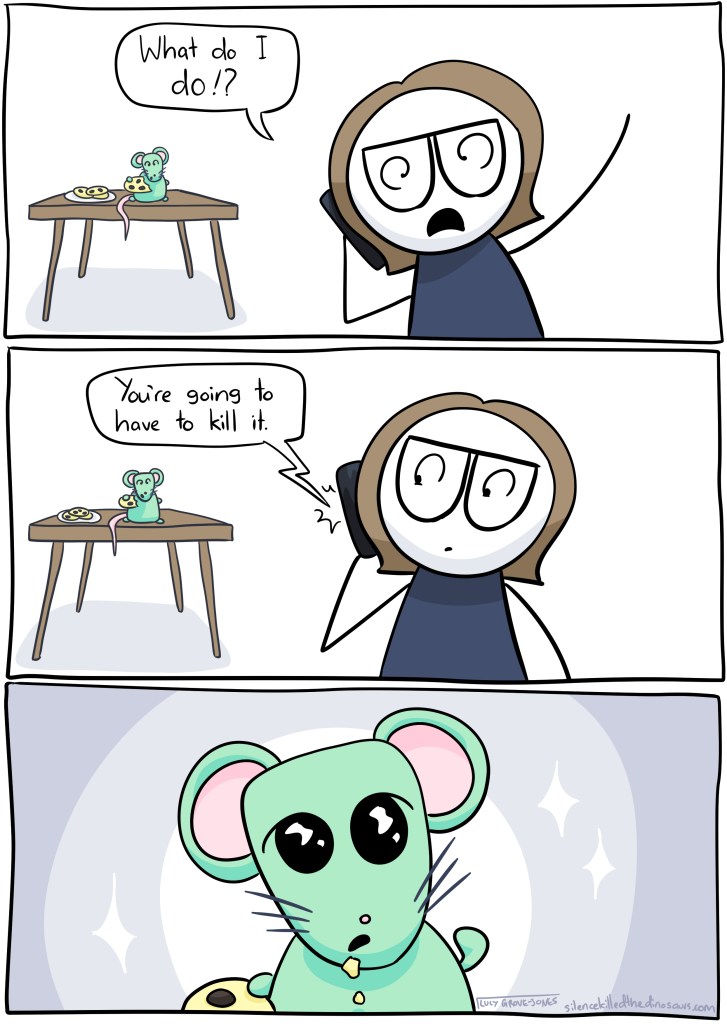 Me on phone: What do I do? Voice on phone: You're going to have to kill it. Mouse: *looking innocent and pure, pointing at itself as though saying 'me?'*