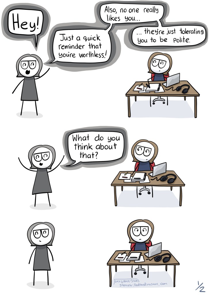 I'm sitting at a computer desk. Grey-me shows up and says: "Hey! Just a quick reminder that you're worthless! Also, no one really likes you ... they're just tolerating you to be nice!" In the next panel Grey-me says "What do you think about that?" I do not respond.