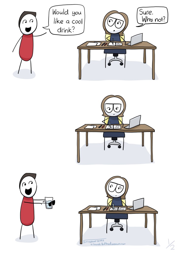 3 panels. First panel, I am working at my desk and my partner comes in and says "Would you like a cool drink?" I say "Sure. Why not?" Second panel: I am working at my desk. Third panel: Partner returns holding sunglasses in front of a glass. I do not react.