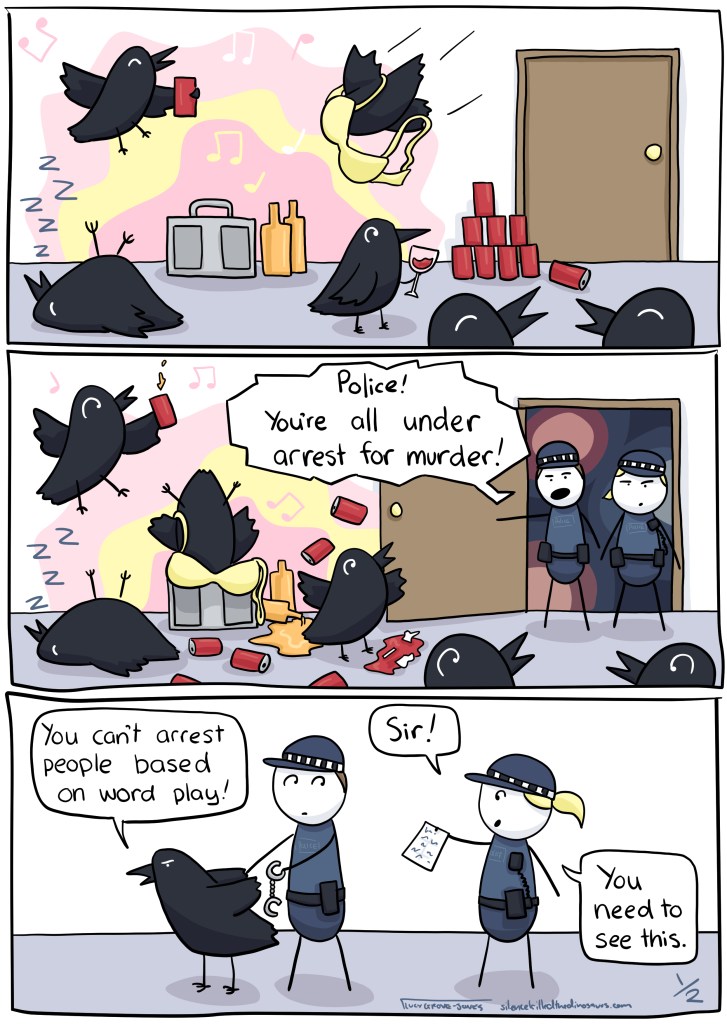 Three panels. First panel: several crows are having a raging house party. Second panel: The police arrive, saying "Police! You're all under arrest for murder!" Third panel: A crow says "You can't arrest people based on word play!" to a cop, who is approached by another copy holding a note saying "Sir! You need to see this!" ... comic continues in next image.