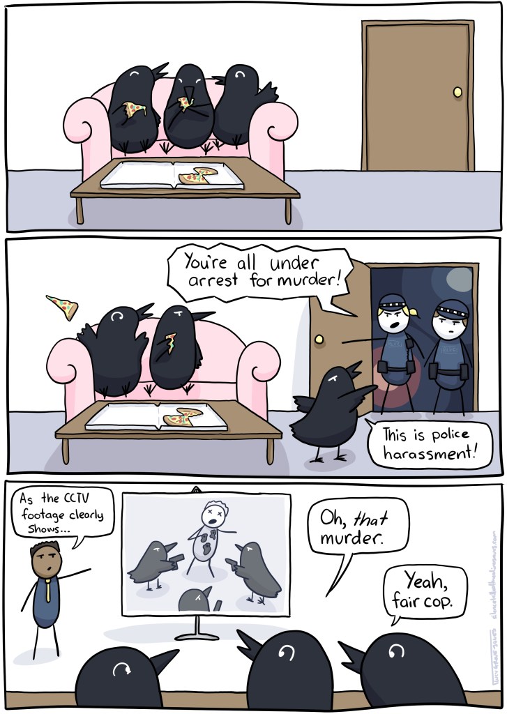 Three panels. First panel, three crows are sitting on a couch eating pizza. Second panel, the police burst open the door saying "You're all under arrest for murder!" and a crow says "This is police harassment!" Third panel, they are in court. A lawyer says "As the CCTV footage clearly shows..." and a screen shows the crows shooting someone. One crow says, "Oh, *that* murder!" another says "Yeah, fair cop."