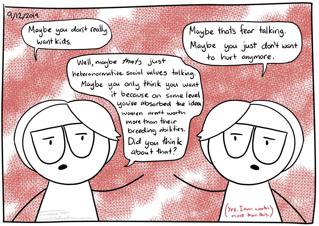  9/12/2019 Background hatched red. Two mes face each other. One says “Maybe you don’t really want kids”. The other says “Maybe that’s fear talking. Maybe you just don’t want to hurt anymore.” The first me then says “Well, maybe that’s just heteronormative social values talking. Maybe you only think you want it because on some level you’ve absorbed the idea women aren’t worth more than their breeding abilities. Did you think about that?” Text (in red): (Yes, I am worth more than this).