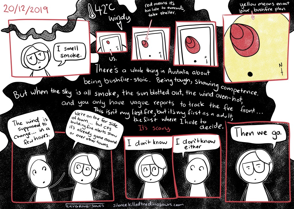 20/12/2019 42 degrees Celsius, windy. Panels in red. Smoke twisting through one (in it, I say “I smell smoke”, then blotting the background. Four panels showing a phone screen with a map and a red area (red means it’s too late to evacuate, take shelter). The red area gradually spreads towards a dot labelled “us”. In the last, a wide yellow area covers the dot (yellow means enact your bushfire plan). Text, white on black smoke: “There’s a whole thing in Australia about being bushfire-stoic. Being tough, showing competence. But when the sky is all smoke, the sun blotted out, the wind oven-hot, and you only have vague reports to track the fire front … this isn’t my first fire, but it’s my first as an adult, the first where I have to decide. (in red) It’s scary.” Some extra panels with me and my partner. He says “The wind is supposed to change … in a few hours.” I say “We’re on the far side of town … but CFS building fire alerts show it’s already gone around of over other towns.” I say “I don’t know.” He says “I don’t know either.” I say “ Then we go.”