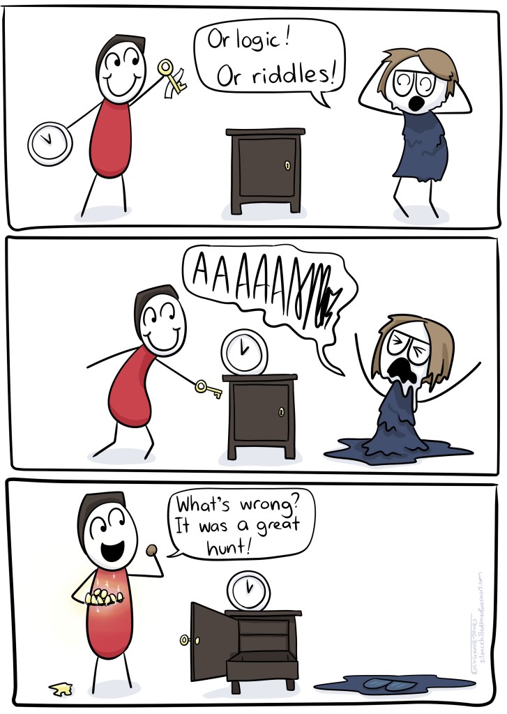 Panel 1: I look very stressed, and shout 'or logic! Or riddles!' Panel 2: partner goes to unlock cupboard. I melt onto the floor screaming 'AAAAAA'. Panel 3: Partner looking happy eating chocolate, saying 'What's wrong? It was a great hunt!' I am a puddle.