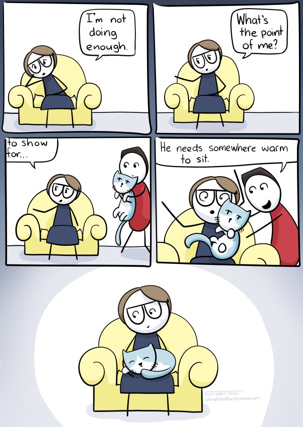 5 panel comic. Panel 1: I am slumped in a chair saying 'I haven't been doing enough.' Panel 2: 'what's the point of me?' Panel 3: I am still talking, my partner approaches holding our cat. Panel 4: he dumps the cat in my lap and says 'He needs somewhere warm to sit'. Panel 5: I sit with cat, no longer slumped.