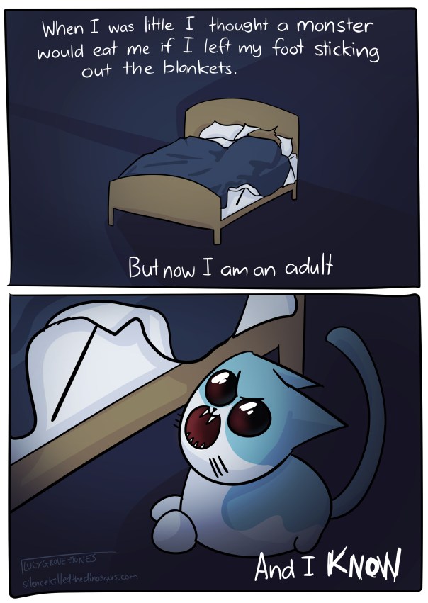 Panel 1: When I was little I thought a monster would eat me if I left my foot sticking out the blanket [me in bed, foot out] But now I am an adult. Panel 2: [cat with open mouth preparing to bite foot] And I KNOW.