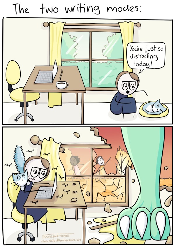The Two Writing Modes: panel one has an abandoned desk. I crouch next to my cat, sleeping in a cat bed, and say 'You're just so distracting today!' the cat is clearly pissed I am bothering him. Panel two has me typing furiously at a desk. Meanwhile, a giant dinosaur foot has crashed through the ceiling. Outside, people are running and things are burning. The cat is hiding on my shoulders, tail floofed up. I am oblivious.