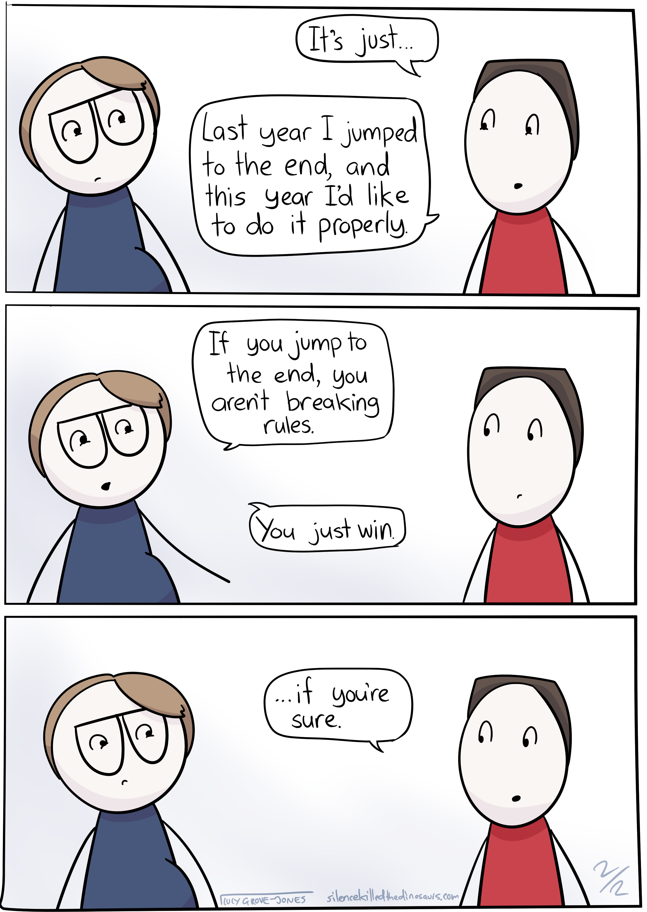 3 panels. Panel 1: my partner says 'It's just ... Last year I jumped to the end, and this year I'd like to do it properly.' Panel 2: I say 'If you jump to the end, you aren't breaking the rules. You just win.' Panel 3: my partner says, 'if you're sure.'