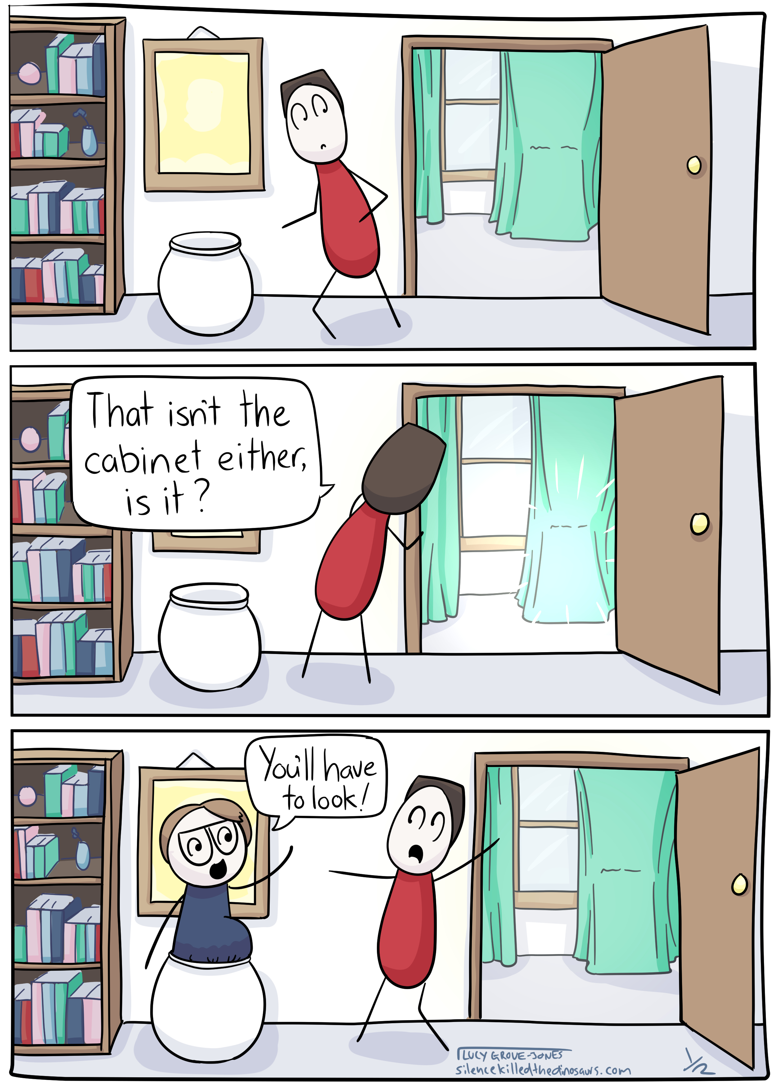 3 panels. Panel 1: my partner walks past an open door, through which can be seen a suspiciously cabinet-y shape behind a curtain. Panel 2: my partner peeks into the room at the now-glowing-suspisciously shape and says 'That isn't the cabinet either, is it?'. Panel 3: I pop out from a large decorative pot, startling my partner, and say 'You'll have to look!'