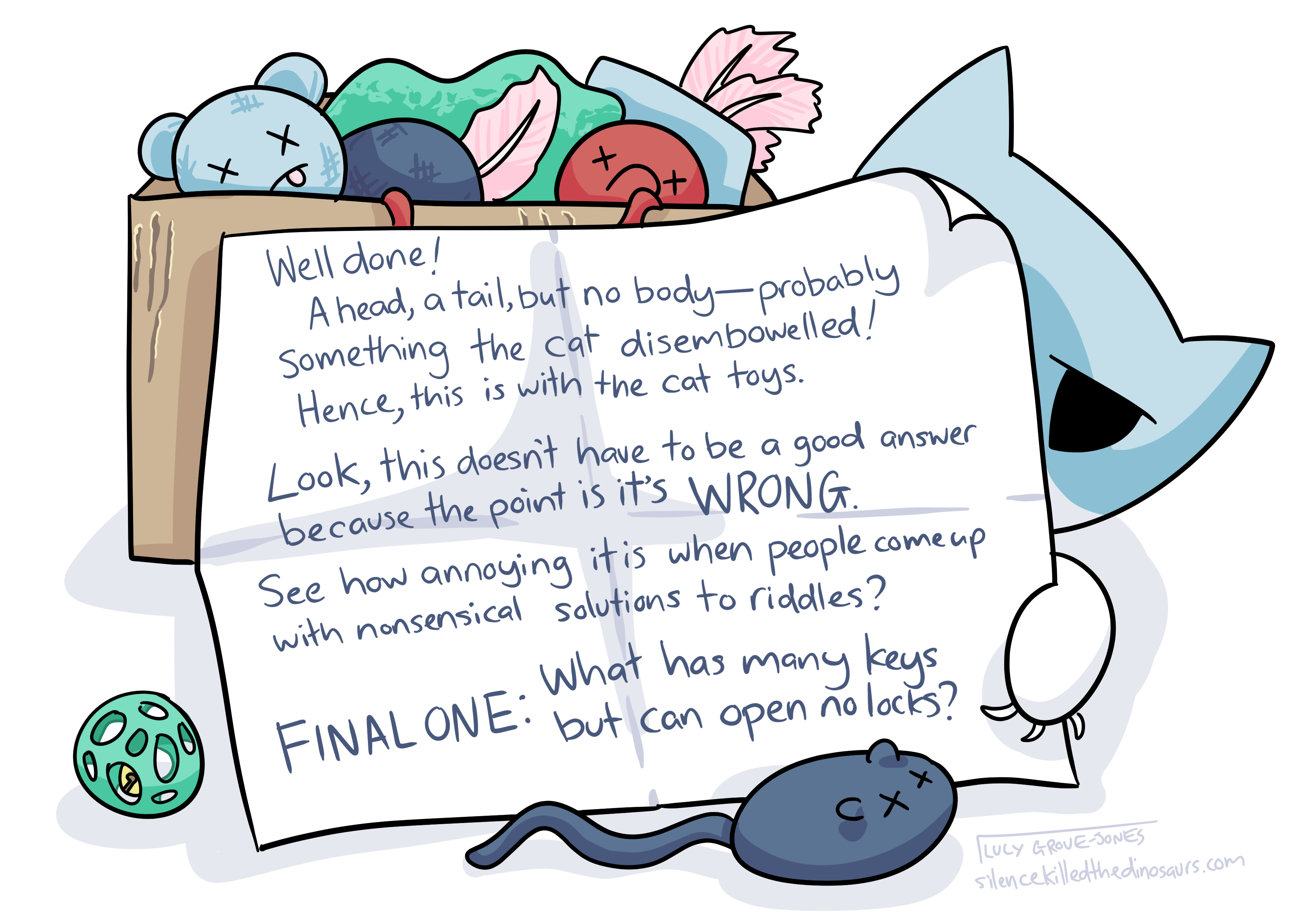A box of beaten up cat toys. There is a long note, the cat is peeking out from behind it. The note reads: 'Well done! A head, a tail, but no body--probably something the cat disembowelled! Hence, this is with the cat toys. Look, this doesn't have to be a good answer because the point is it's WRONG. See how annoying it is when people come up with nonsensical solutions to riddles? FINAL ONE: What has many keys but can open no locks?'