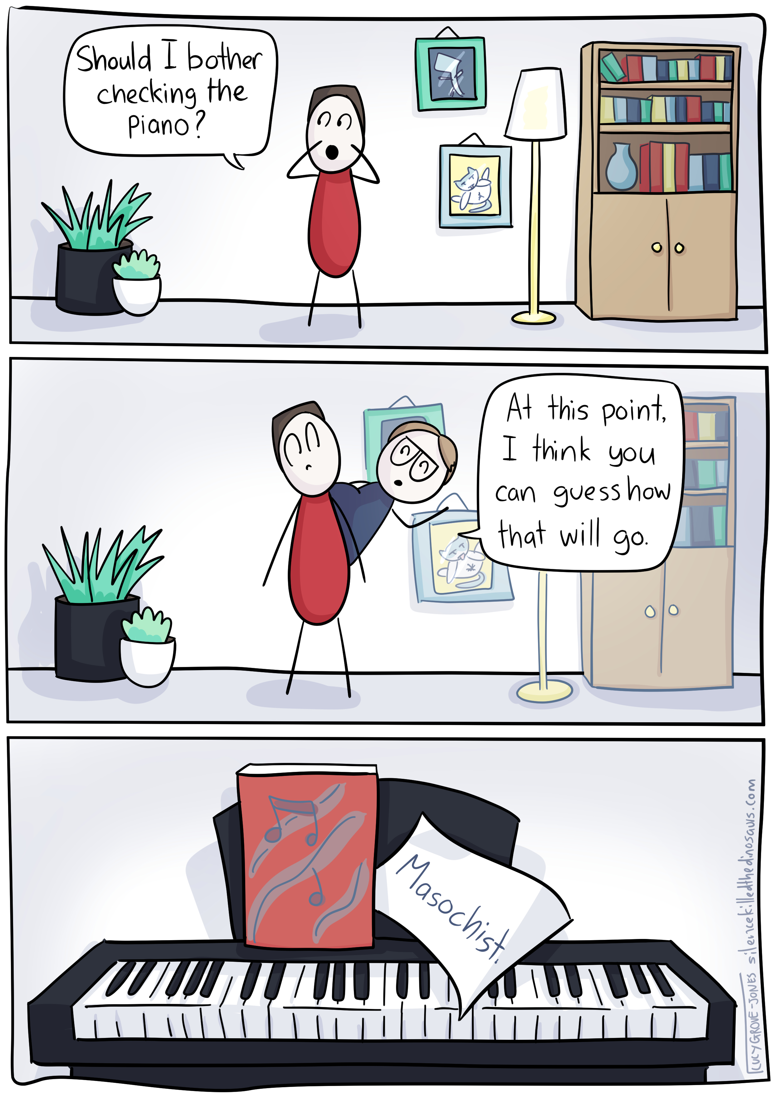 3 panels. Panel 1: in the middle of a room filled with a cupboard, a lamp, too pictures (one of my dinosaur friend, one of the cat licking it's bum), and two large potted plants, my partner stands and calls out 'Should I bother checking the piano?' Panel 2: I pop out from behind his back (he looks suitably alarmed) and say 'At this point, I think you can guess how that will go.' Panel 3: The piano keyboard. Sticking out of the sheet music is a note that reads: 'Masochist.'