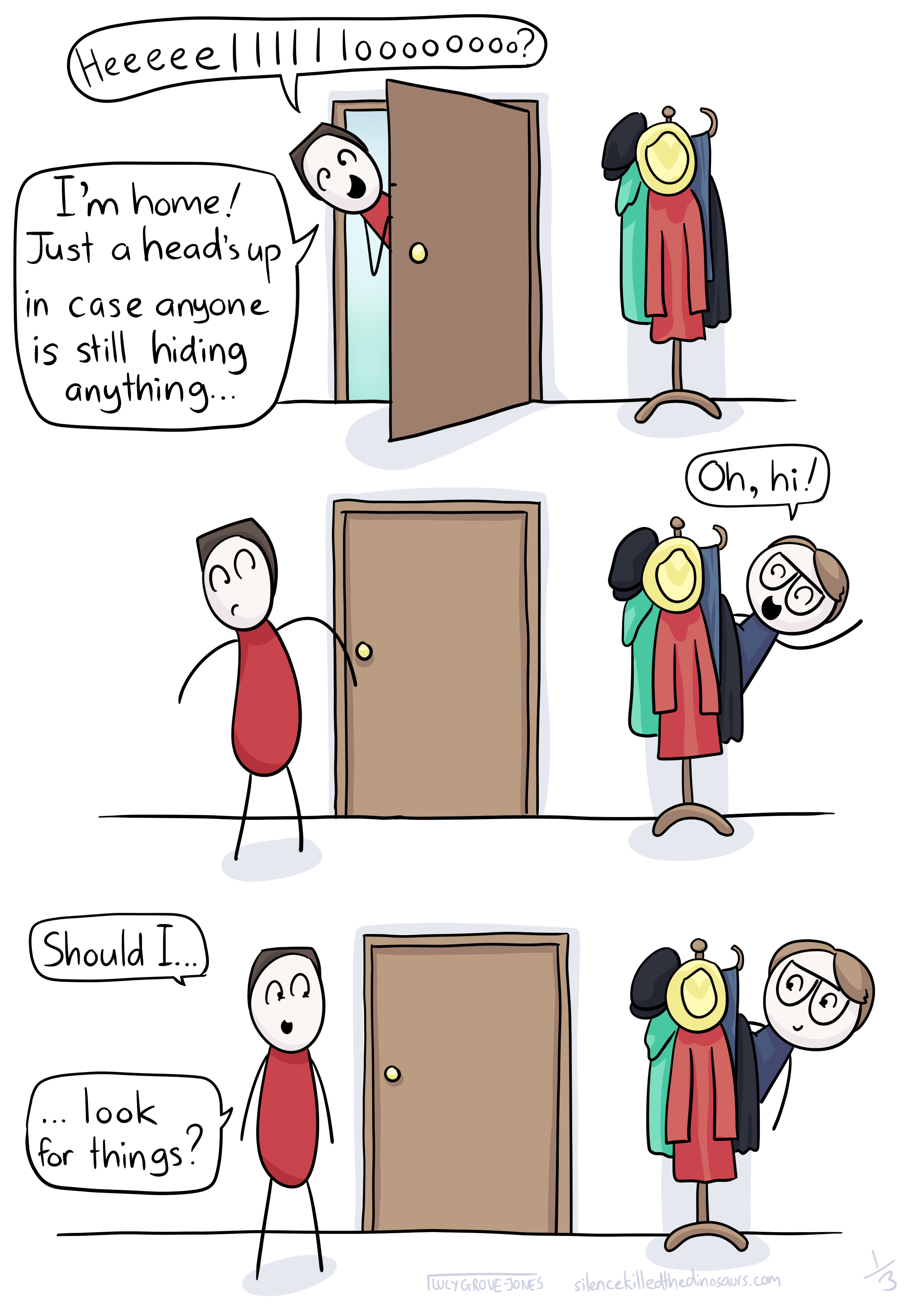 3 panels: Panel 1: my partner sticks his head in the door and says 'heeeeeelllloooo? I'm home! Just a head's up in case anyone is still hiding anything ...' Panel 2: I pop out improbably from behind the coat rack and say 'oh, hi!'. Panel 3: my partner says 'Should I ... Look for things?'
