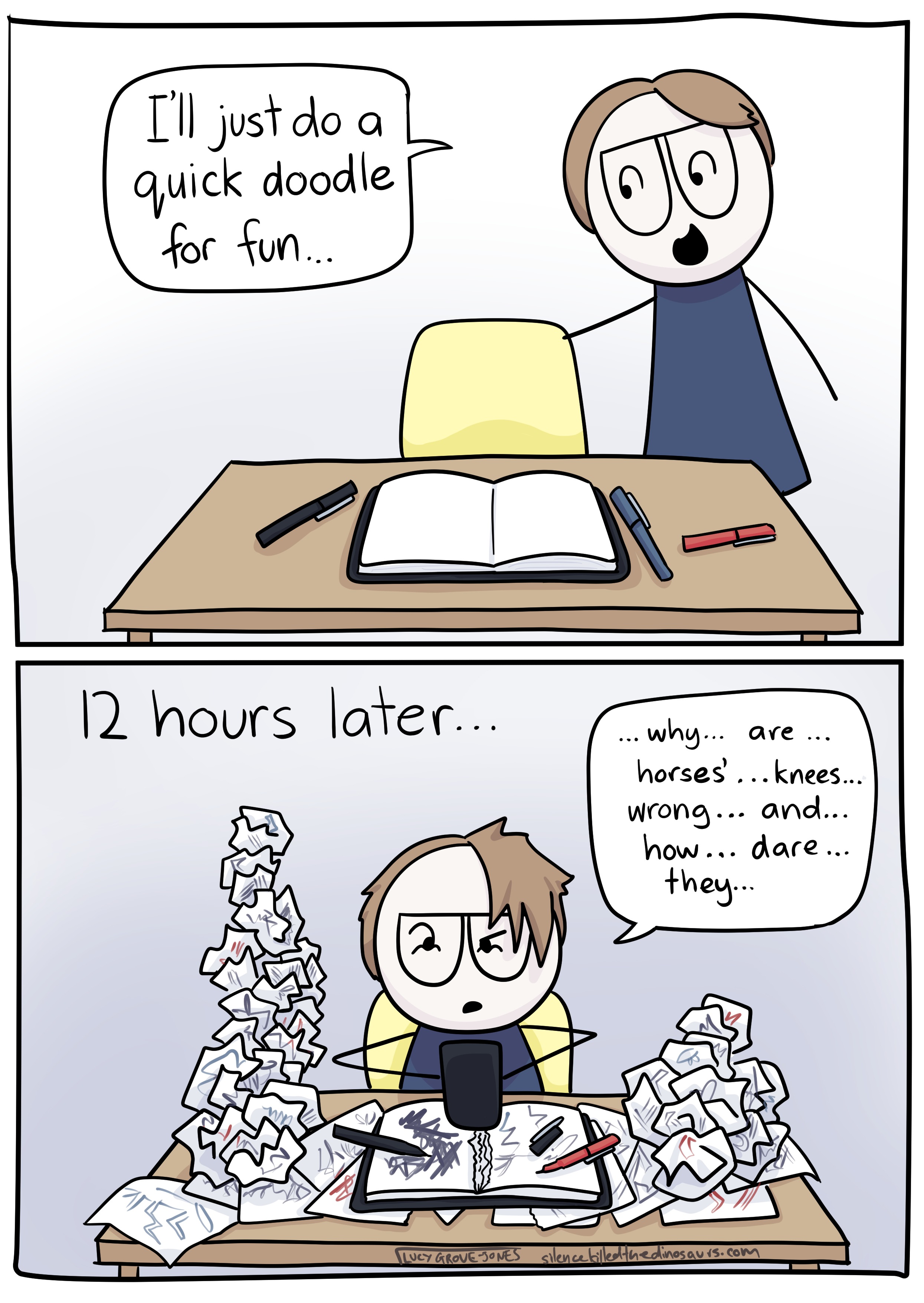 2 panels. In the first, cartoon-Lucy approaches her desk where there is a sketchbook and pens. She says "I'll just do a quick doodle for fun". Panel 2: Text says "12 hours later...' Cartoon-Lucy now looks tired and stressed. Bunched up pieces of paper with scribbles on them mound up all over the desk. Lucy is typing on her phone saying "why ... are ... horses' ... knees ... wrong ... and ... how ... dare ... they"