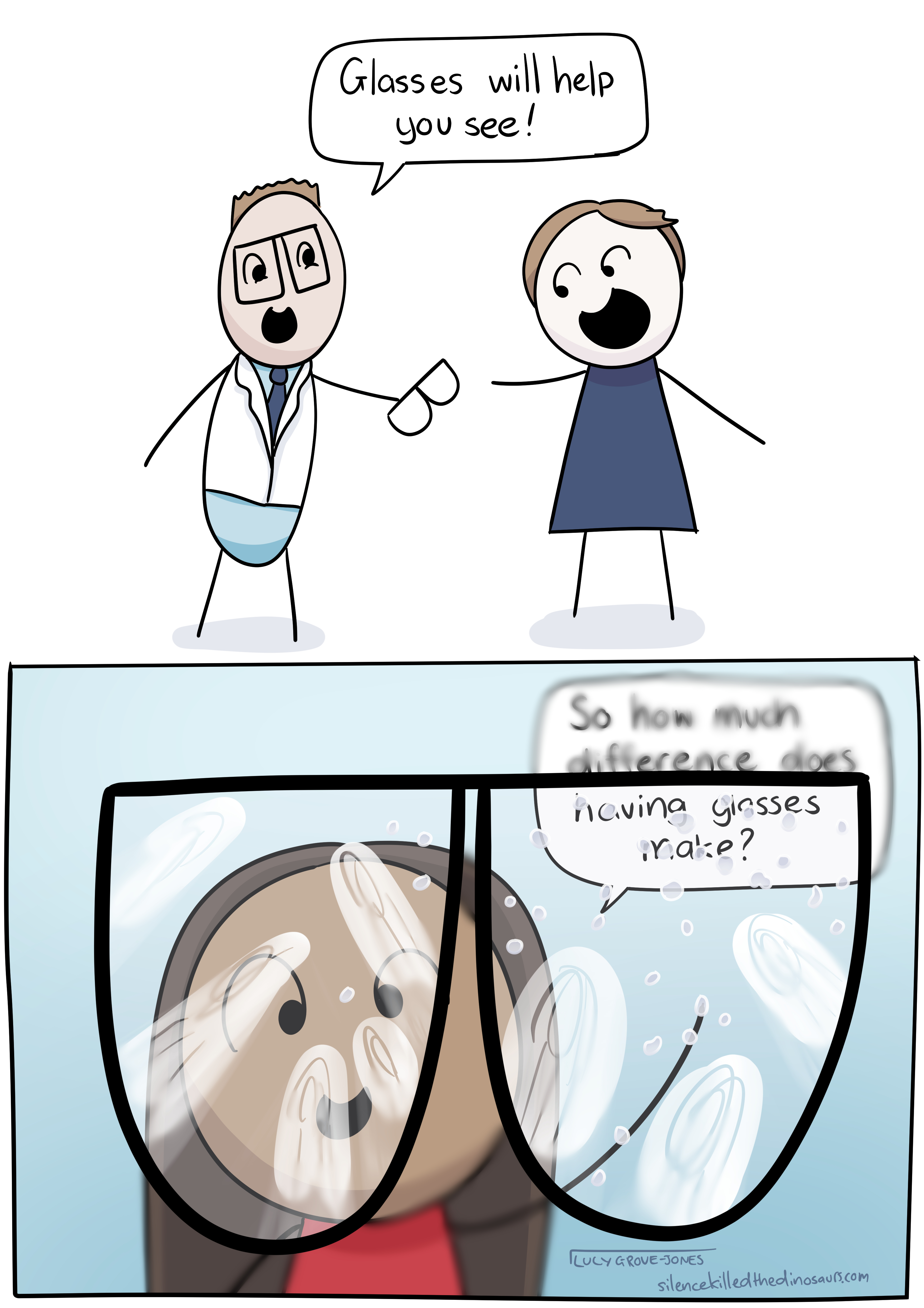 2 panels. Panel 1, a professional-looking man in a white coat hands comic-Lucy a pair of glasses and says 'Glasses will help you see!'. Panel 2: a view from comic-Lucy's perspective. She is looking at a friend through her glasses. The friend is saying 'So how much difference does having glasses make?'. Everything outside the rim of the glasses is lightly blurred. Everything inside the rim of the glasses is clear, but smudged with fingerprints and covered in speckles of water.