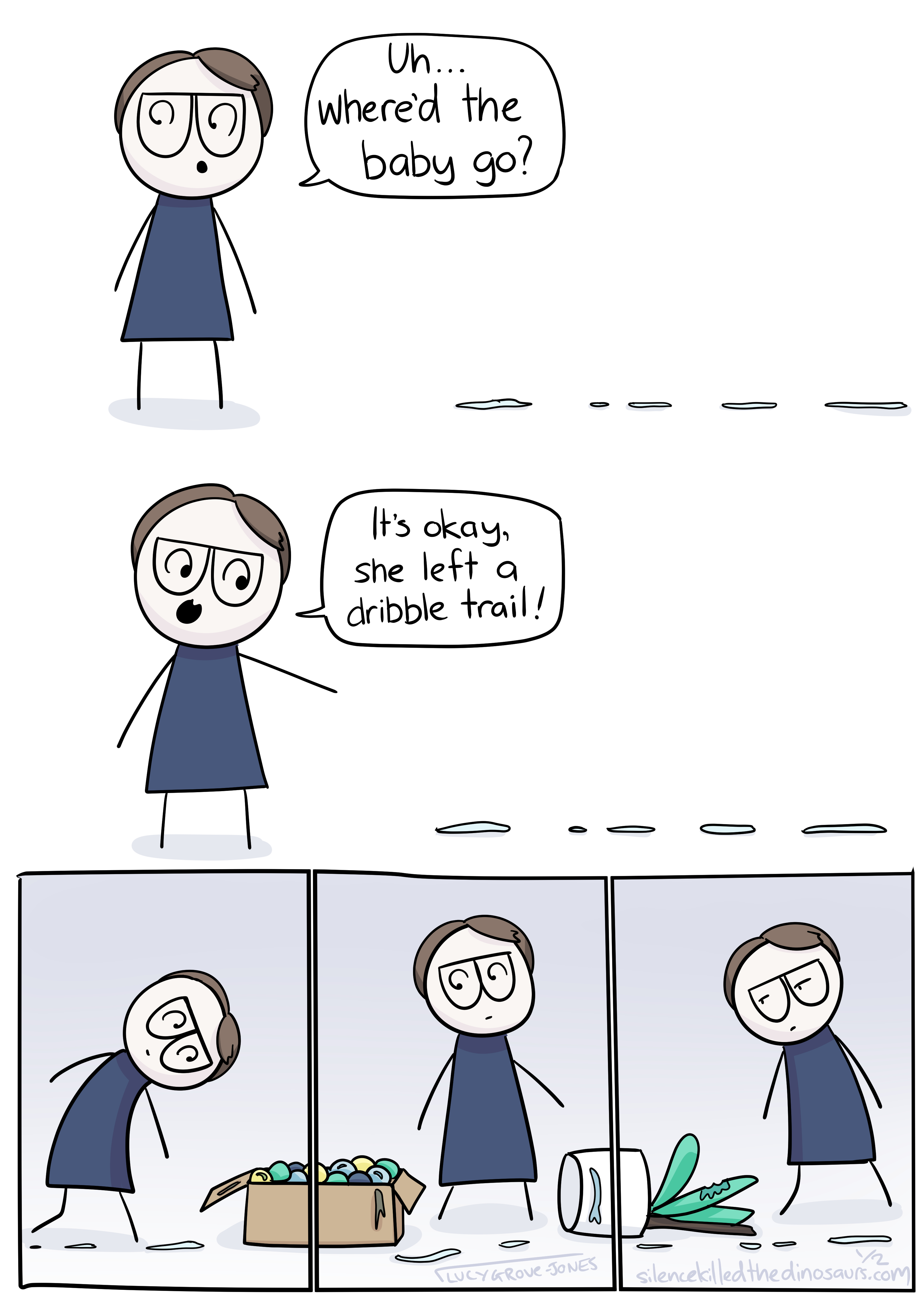 A comic. Panel one: comic lucy looks around and says 'uh ... where'd the baby go?' there is a trail of dribble on the floor. In panel two, comic lucy points at the trail of dribble and says 'It's okay, she left a dribble trail!'. Panels four, five and six are smaller. In them, comic lucy follows the dribble trail through a cardboard box full of balls and past a potted plant that has been knocked over and nibbled on.