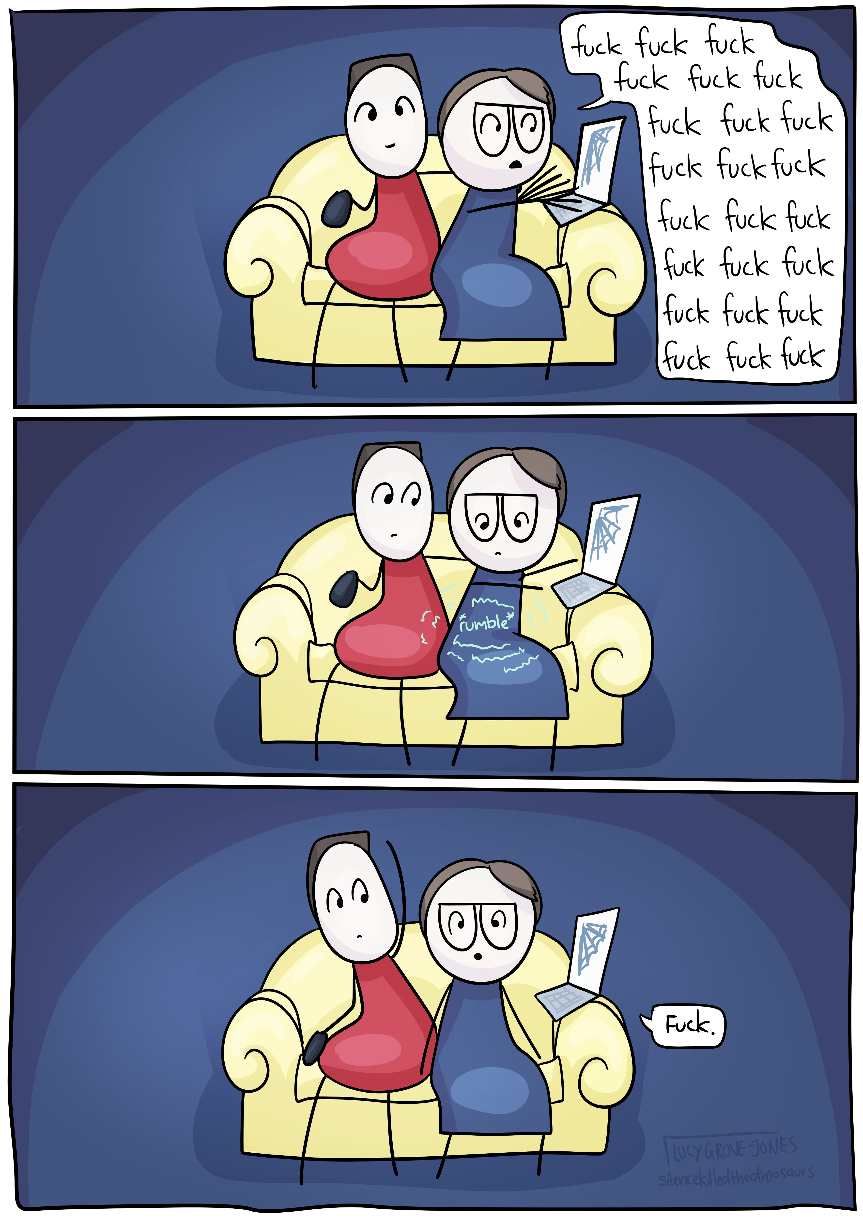 Three panels of a comic. In all, comic-Lucy and her partner sit next to each other on a couch in a dark room. There is a laptop resting on comic-Lucy’s couch arm, her partner has a TV remote. In the first, her partner is looking toward the viewer and holding the remote out in one hand like he is watching TV, the other arm is around Comic-Lucy. Comic-Lucy is turned to the side and typing furiously saying ‘fuck’ over and over with no punctuation. In the second, both comic-Lucy and her comic-partner look down at her stomach, which has *rumble* written over it along with wobbly radiating lines to indicated it is rumbling. In the third, her partner takes his arm from around comic-Lucy. Comic-Lucy looks directly at the viewer and says ‘fuck.’