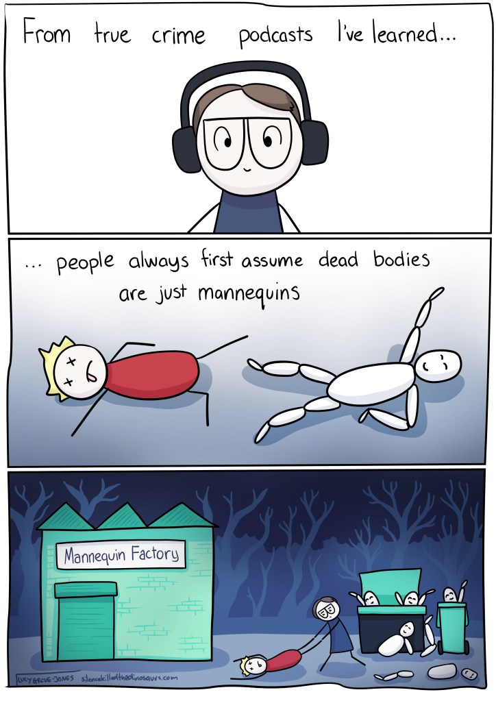 Three panel comic. In the first panel, comic Lucy is wearing headphones. Text reads: "From true crime podcasts I've learned..." second panel text reads: '... people always first assume dead boeies are just mannequins" image shows a dead body lying next to a mannequin. Final panel: comic lucy drags a dead body behind a mannequin factory to where there are bins full of broken, discarded mannequins,