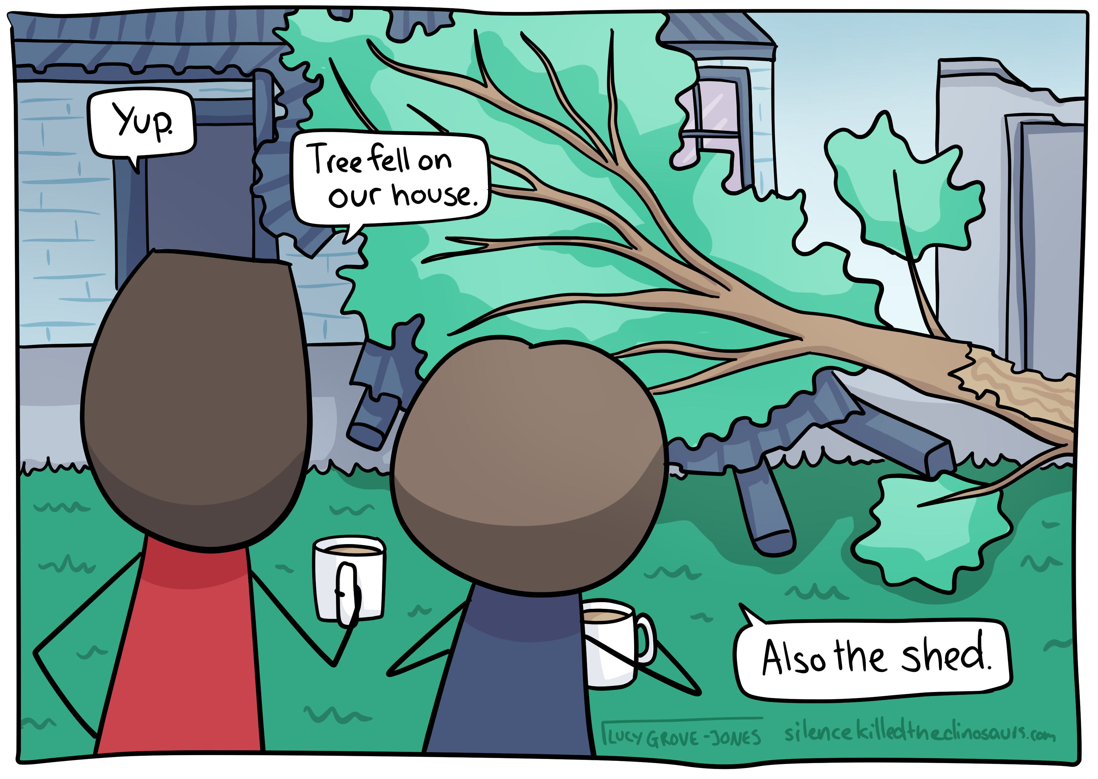 Comic Lucy and her partner clutch mugs of coffee and view a tree that has fallen and crushed their verandah. Partner says 'Yup. Tree fell on our house.' Comic Lucy adds. 'Also the shed.