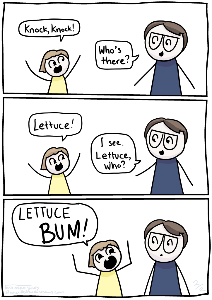Three panel comic. daughter says: knock knock! Lucy: Who's there? Daughter: Lettuce! Lucy: I see. Lettuce, who? Daughter, with extreme intensity: LETTUCE BUM!